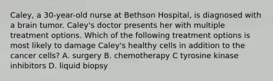 Caley, a 30-year-old nurse at Bethson Hospital, is diagnosed with a brain tumor. Caley's doctor presents her with multiple treatment options. Which of the following treatment options is most likely to damage Caley's healthy cells in addition to the cancer cells? A. surgery B. chemotherapy C tyrosine kinase inhibitors D. liquid biopsy