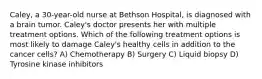 Caley, a 30-year-old nurse at Bethson Hospital, is diagnosed with a brain tumor. Caley's doctor presents her with multiple treatment options. Which of the following treatment options is most likely to damage Caley's healthy cells in addition to the cancer cells? A) Chemotherapy B) Surgery C) Liquid biopsy D) Tyrosine kinase inhibitors