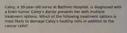 Caley, a 30-year-old nurse at Bethson Hospital, is diagnosed with a brain tumor. Caley's doctor presents her with multiple treatment options. Which of the following treatment options is most likely to damage Caley's healthy cells in addition to the cancer cells?