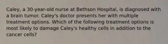 Caley, a 30-year-old nurse at Bethson Hospital, is diagnosed with a brain tumor. Caley's doctor presents her with multiple treatment options. Which of the following treatment options is most likely to damage Caley's healthy cells in addition to the cancer cells?