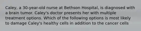 Caley, a 30-year-old nurse at Bethson Hospital, is diagnosed with a brain tumor. Caley's doctor presents her with multiple treatment options. Which of the following options is most likely to damage Caley's healthy cells in addition to the cancer cells