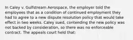 In Caley v. Gulfstream Aerospace, the employer told the employees that as a condition of continued employment they had to agree to a new dispute resolution policy that would take effect in two weeks. Caley sued, contending the new policy was not backed by consideration, so there was no enforceable contract. The appeals court held that: