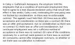 In Caley v. Gulfstream Aerospace, the employer told the employees that as a condition of continued employment they had to agree to a new dispute resolution policy that would take effect in two weeks. Caley sued, contending the new policy was not backed by consideration, so there was no enforceable contract. The appeals court held that: (A) there was an offer, acceptance and consideration so there was a contract (B) there was an offer and acceptance, but no consideration so there was no contract (C) there was an offer and consideration, but continued employment was not a sufficient method of acceptance so there was no contract (D) none of the conditions necessary for a contract were present so there was no contract (E) companies cannot offer employees contracts, so whether or not there was consideration is irrelevant