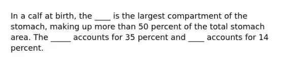 In a calf at birth, the ____ is the largest compartment of <a href='https://www.questionai.com/knowledge/kLccSGjkt8-the-stomach' class='anchor-knowledge'>the stomach</a>, making up <a href='https://www.questionai.com/knowledge/keWHlEPx42-more-than' class='anchor-knowledge'>more than</a> 50 percent of the total stomach area. The _____ accounts for 35 percent and ____ accounts for 14 percent.