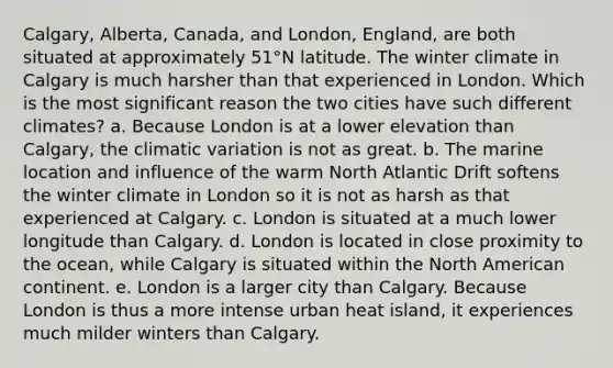 Calgary, Alberta, Canada, and London, England, are both situated at approximately 51°N latitude. The winter climate in Calgary is much harsher than that experienced in London. Which is the most significant reason the two cities have such different climates? a. Because London is at a lower elevation than Calgary, the climatic variation is not as great. b. The marine location and influence of the warm North Atlantic Drift softens the winter climate in London so it is not as harsh as that experienced at Calgary. c. London is situated at a much lower longitude than Calgary. d. London is located in close proximity to the ocean, while Calgary is situated within the North American continent. e. London is a larger city than Calgary. Because London is thus a more intense urban heat island, it experiences much milder winters than Calgary.