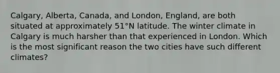 Calgary, Alberta, Canada, and London, England, are both situated at approximately 51°N latitude. The winter climate in Calgary is much harsher than that experienced in London. Which is the most significant reason the two cities have such different climates?