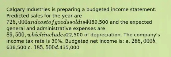 Calgary Industries is preparing a budgeted income statement. Predicted sales for the year are 725,000 and cost of goods sold is 40% of sales. The expected selling expenses are80,500 and the expected general and administrative expenses are 89,500, which includes22,500 of depreciation. The company's income tax rate is 30%. Budgeted net income is: a. 265,000 b.638,500 c. 185,500 d.435,000