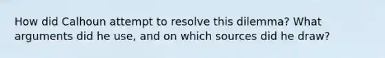 How did Calhoun attempt to resolve this dilemma? What arguments did he use, and on which sources did he draw?