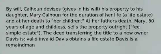 By will, Calhoun devises (gives in his will) his property to his daughter, Mary Calhoun for the duration of her life (a life estate) and at her death to "her children." At her fathers death, Mary, 30 years of age and childless, sells the property outright ("fee simple estate"). The deed transferring the title to a new owner Davis is: valid invalid Davis obtains a life estate Davis is a remaindman