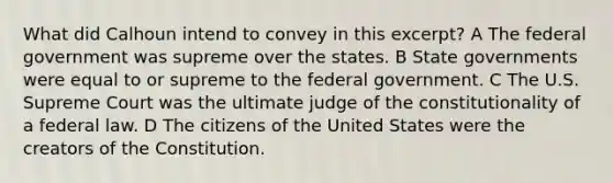 What did Calhoun intend to convey in this excerpt? A The federal government was supreme over the states. B State governments were equal to or supreme to the federal government. C The U.S. Supreme Court was the ultimate judge of the constitutionality of a federal law. D The citizens of the United States were the creators of the Constitution.