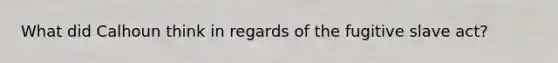 What did Calhoun think in regards of the fugitive slave act?