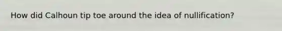 How did Calhoun tip toe around the idea of nullification?