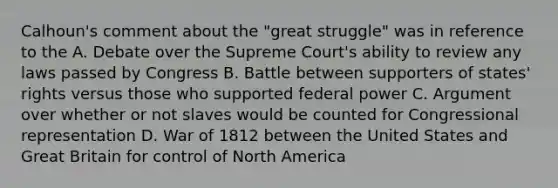 Calhoun's comment about the "great struggle" was in reference to the A. Debate over the Supreme Court's ability to review any laws passed by Congress B. Battle between supporters of states' rights versus those who supported federal power C. Argument over whether or not slaves would be counted for Congressional representation D. War of 1812 between the United States and Great Britain for control of North America