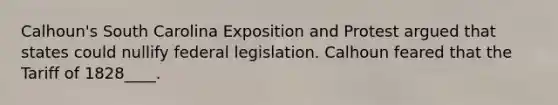 Calhoun's South Carolina Exposition and Protest argued that states could nullify federal legislation. Calhoun feared that the Tariff of 1828____.