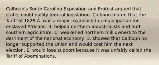 Calhoun's South Carolina Exposition and Protest argued that states could nullify federal legislation. Calhoun feared that the Tariff of 1828 A. was a major roadblock to emancipation for enslaved Africans. B. helped northern industrialists and hurt southern agriculture. C. weakened northern mill owners to the detriment of the national economy. D. showed that Calhoun no longer supported the Union and would cost him the next election. E. would lose support because it was unfairly called the Tariff of Abominations.