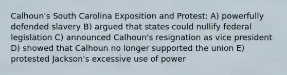 Calhoun's South Carolina Exposition and Protest: A) powerfully defended slavery B) argued that states could nullify federal legislation C) announced Calhoun's resignation as vice president D) showed that Calhoun no longer supported the union E) protested Jackson's excessive use of power