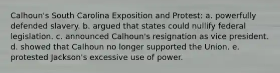 Calhoun's South Carolina Exposition and Protest: a. powerfully defended slavery. b. argued that states could nullify federal legislation. c. announced Calhoun's resignation as vice president. d. showed that Calhoun no longer supported the Union. e. protested Jackson's excessive use of power.