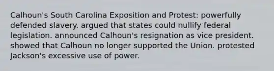 Calhoun's South Carolina Exposition and Protest: powerfully defended slavery. argued that states could nullify federal legislation. announced Calhoun's resignation as vice president. showed that Calhoun no longer supported the Union. protested Jackson's excessive use of power.