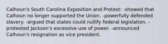 Calhoun's South Carolina Exposition and Protest: -showed that Calhoun no longer supported the Union. -powerfully defended slavery. -argued that states could nullify federal legislation. -protested Jackson's excessive use of power. -announced Calhoun's resignation as vice president.