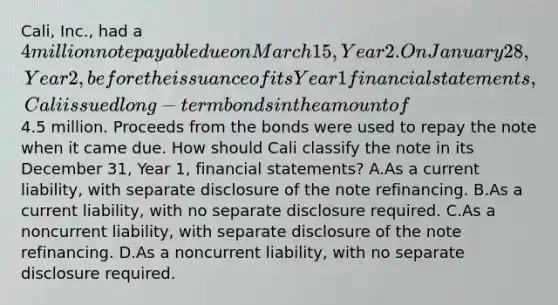 Cali, Inc., had a 4 million note payable due on March 15, Year 2. On January 28, Year 2, before the issuance of its Year 1 financial statements, Cali issued long-term bonds in the amount of4.5 million. Proceeds from the bonds were used to repay the note when it came due. How should Cali classify the note in its December 31, Year 1, financial statements? A.As a current liability, with separate disclosure of the note refinancing. B.As a current liability, with no separate disclosure required. C.As a noncurrent liability, with separate disclosure of the note refinancing. D.As a noncurrent liability, with no separate disclosure required.