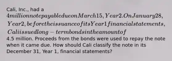 Cali, Inc., had a 4 million note payable due on March 15, Year 2. On January 28, Year 2, before the issuance of its Year 1 financial statements, Cali issued long-term bonds in the amount of4.5 million. Proceeds from the bonds were used to repay the note when it came due. How should Cali classify the note in its December 31, Year 1, financial statements?