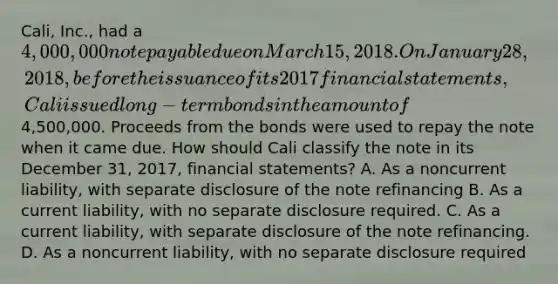 Cali, Inc., had a 4,000,000 note payable due on March 15, 2018. On January 28, 2018, before the issuance of its 2017 financial statements, Cali issued long-term bonds in the amount of4,500,000. Proceeds from the bonds were used to repay the note when it came due. How should Cali classify the note in its December 31, 2017, financial statements? A. As a noncurrent liability, with separate disclosure of the note refinancing B. As a current liability, with no separate disclosure required. C. As a current liability, with separate disclosure of the note refinancing. D. As a noncurrent liability, with no separate disclosure required