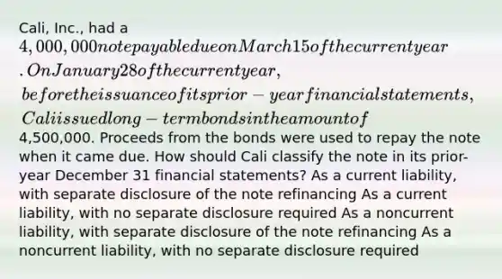 Cali, Inc., had a 4,000,000 note payable due on March 15 of the current year. On January 28 of the current year, before the issuance of its prior-year financial statements, Cali issued long-term bonds in the amount of4,500,000. Proceeds from the bonds were used to repay the note when it came due. How should Cali classify the note in its prior-year December 31 financial statements? As a current liability, with separate disclosure of the note refinancing As a current liability, with no separate disclosure required As a noncurrent liability, with separate disclosure of the note refinancing As a noncurrent liability, with no separate disclosure required