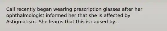 Cali recently began wearing prescription glasses after her ophthalmologist informed her that she is affected by Astigmatism. She learns that this is caused by...