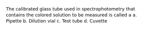 The calibrated glass tube used in spectrophotometry that contains the colored solution to be measured is called a a. Pipette b. Dilution vial c. Test tube d. Cuvette