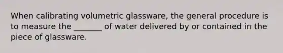 When calibrating volumetric glassware, the general procedure is to measure the _______ of water delivered by or contained in the piece of glassware.