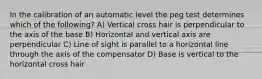 In the calibration of an automatic level the peg test determines which of the following? A) Vertical cross hair is perpendicular to the axis of the base B) Horizontal and vertical axis are perpendicular C) Line of sight is parallel to a horizontal line through the axis of the compensator D) Base is vertical to the horizontal cross hair