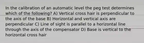 In the calibration of an automatic level the peg test determines which of the following? A) Vertical cross hair is perpendicular to the axis of the base B) Horizontal and vertical axis are perpendicular C) Line of sight is parallel to a horizontal line through the axis of the compensator D) Base is vertical to the horizontal cross hair