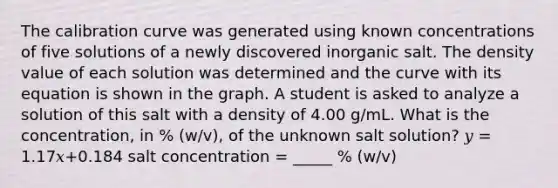 The calibration curve was generated using known concentrations of five solutions of a newly discovered inorganic salt. The density value of each solution was determined and the curve with its equation is shown in the graph. A student is asked to analyze a solution of this salt with a density of 4.00 g/mL. What is the concentration, in % (w/v), of the unknown salt solution? 𝑦 = 1.17𝑥+0.184 salt concentration = _____ % (w/v)