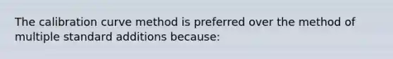 The calibration curve method is preferred over the method of multiple standard additions because: