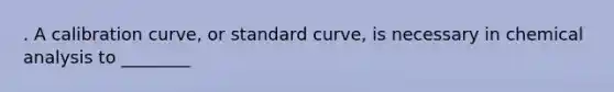 . A calibration curve, or standard curve, is necessary in chemical analysis to ________