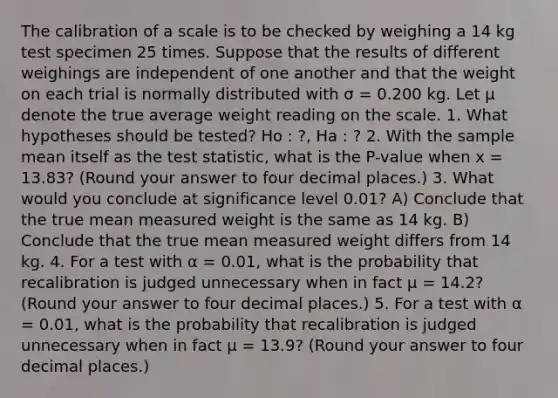 The calibration of a scale is to be checked by weighing a 14 kg test specimen 25 times. Suppose that the results of different weighings are independent of one another and that the weight on each trial is normally distributed with σ = 0.200 kg. Let μ denote the true average weight reading on the scale. 1. What hypotheses should be tested? Ho : ?, Ha : ? 2. With the sample mean itself as <a href='https://www.questionai.com/knowledge/kzeQt8hpQB-the-test-statistic' class='anchor-knowledge'>the test statistic</a>, what is the P-value when x = 13.83? (Round your answer to four decimal places.) 3. What would you conclude at significance level 0.01? A) Conclude that the true mean measured weight is the same as 14 kg. B) Conclude that the true mean measured weight differs from 14 kg. 4. For a test with α = 0.01, what is the probability that recalibration is judged unnecessary when in fact μ = 14.2? (Round your answer to four decimal places.) 5. For a test with α = 0.01, what is the probability that recalibration is judged unnecessary when in fact μ = 13.9? (Round your answer to four decimal places.)