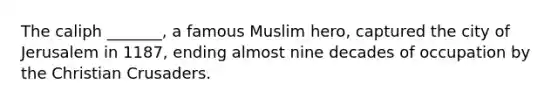 The caliph _______, a famous Muslim hero, captured the city of Jerusalem in 1187, ending almost nine decades of occupation by the Christian Crusaders.