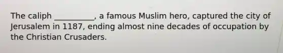 The caliph __________, a famous Muslim hero, captured the city of Jerusalem in 1187, ending almost nine decades of occupation by the Christian Crusaders.