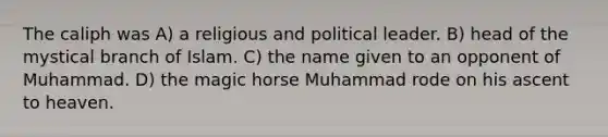 The caliph was A) a religious and political leader. B) head of the mystical branch of Islam. C) the name given to an opponent of Muhammad. D) the magic horse Muhammad rode on his ascent to heaven.