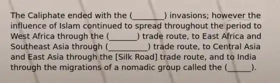 The Caliphate ended with the (________) invasions; however the influence of Islam continued to spread throughout the period to West Africa through the (_______) trade route, to East Africa and Southeast Asia through (__________) trade route, to Central Asia and East Asia through the [Silk Road] trade route, and to India through the migrations of a nomadic group called the (______).