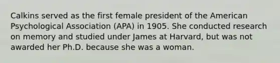 Calkins served as the first female president of the American Psychological Association (APA) in 1905. She conducted research on memory and studied under James at Harvard, but was not awarded her Ph.D. because she was a woman.