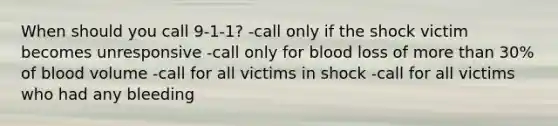 When should you call 9-1-1? -call only if the shock victim becomes unresponsive -call only for blood loss of more than 30% of blood volume -call for all victims in shock -call for all victims who had any bleeding