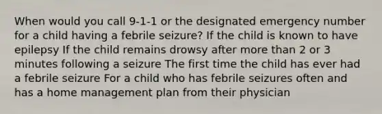 When would you call 9-1-1 or the designated emergency number for a child having a febrile seizure? If the child is known to have epilepsy If the child remains drowsy after <a href='https://www.questionai.com/knowledge/keWHlEPx42-more-than' class='anchor-knowledge'>more than</a> 2 or 3 minutes following a seizure The first time the child has ever had a febrile seizure For a child who has febrile seizures often and has a home management plan from their physician