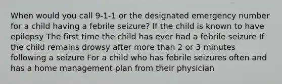 When would you call 9-1-1 or the designated emergency number for a child having a febrile seizure? If the child is known to have epilepsy The first time the child has ever had a febrile seizure If the child remains drowsy after more than 2 or 3 minutes following a seizure For a child who has febrile seizures often and has a home management plan from their physician