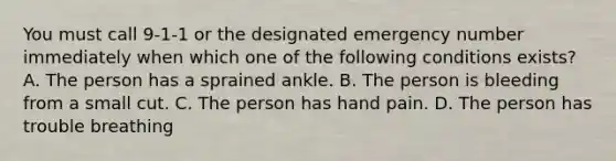 You must call 9-1-1 or the designated emergency number immediately when which one of the following conditions exists? A. The person has a sprained ankle. B. The person is bleeding from a small cut. C. The person has hand pain. D. The person has trouble breathing