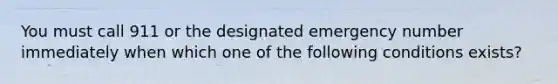 You must call 911 or the designated emergency number immediately when which one of the following conditions exists?