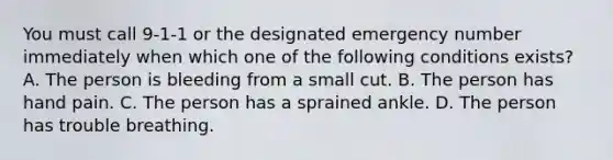 You must call 9-1-1 or the designated emergency number immediately when which one of the following conditions exists? A. The person is bleeding from a small cut. B. The person has hand pain. C. The person has a sprained ankle. D. The person has trouble breathing.