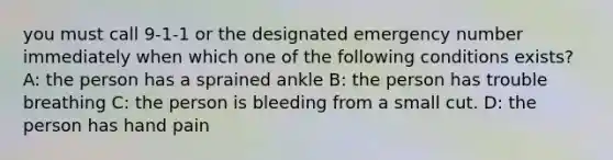 you must call 9-1-1 or the designated emergency number immediately when which one of the following conditions exists? A: the person has a sprained ankle B: the person has trouble breathing C: the person is bleeding from a small cut. D: the person has hand pain