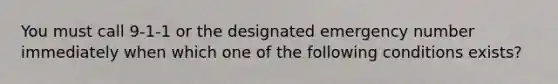 You must call 9-1-1 or the designated emergency number immediately when which one of the following conditions exists?