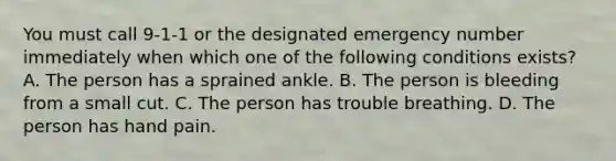 You must call 9-1-1 or the designated emergency number immediately when which one of the following conditions exists? A. The person has a sprained ankle. B. The person is bleeding from a small cut. C. The person has trouble breathing. D. The person has hand pain.